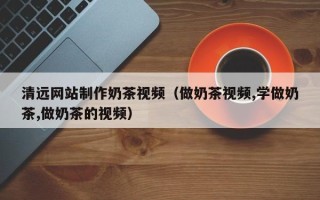 邳州清远网站制作奶茶视频（做奶茶视频,学做奶茶,做奶茶的视频）