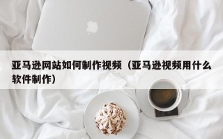 邳州亚马逊网站如何制作视频（亚马逊视频用什么软件制作）